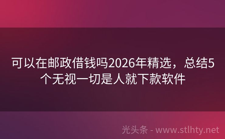 可以在邮政借钱吗2026年精选，总结5个无视一切是人就下款软件