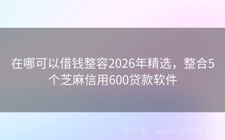 在哪可以借钱整容2026年精选，整合5个芝麻信用600贷款软件