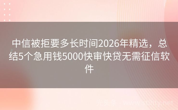 中信被拒要多长时间2026年精选，总结5个急用钱5000快审快贷无需征信软件