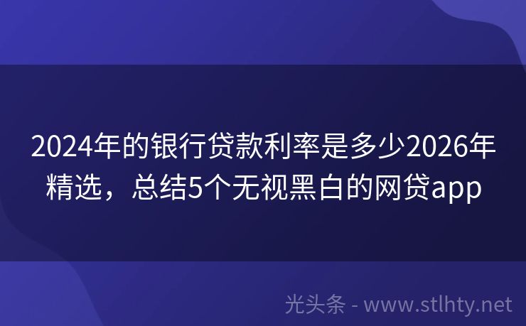2024年的银行贷款利率是多少2026年精选，总结5个无视黑白的网贷app