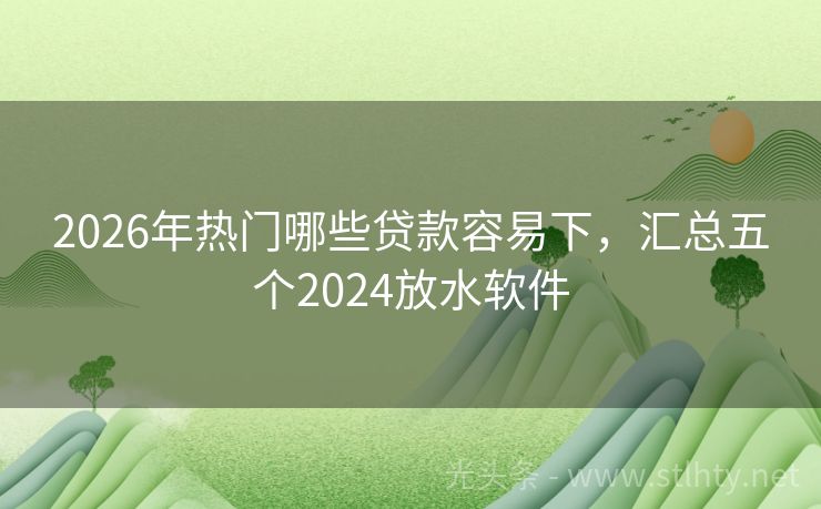 2026年热门哪些贷款容易下，汇总五个2024放水软件