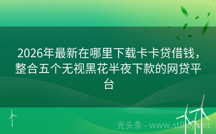 2026年最新在哪里下载卡卡贷借钱，整合五个无视黑花半夜下款的网贷平台