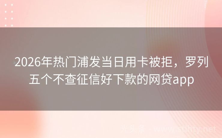 2026年热门浦发当日用卡被拒，罗列五个不查征信好下款的网贷app