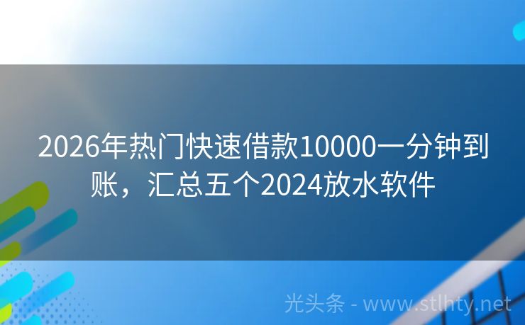 2026年热门快速借款10000一分钟到账，汇总五个2024放水软件