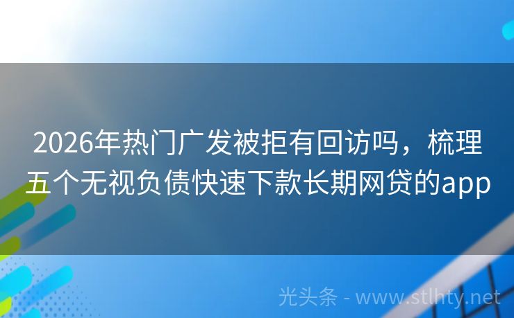 2026年热门广发被拒有回访吗，梳理五个无视负债快速下款长期网贷的app