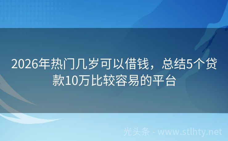 2026年热门几岁可以借钱，总结5个贷款10万比较容易的平台