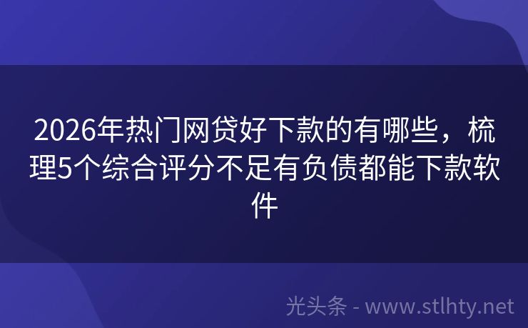 2026年热门网贷好下款的有哪些，梳理5个综合评分不足有负债都能下款软件