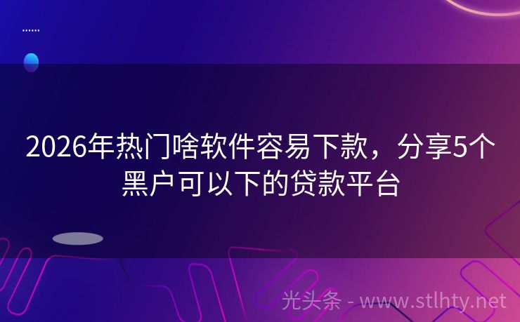 2026年热门啥软件容易下款，分享5个黑户可以下的贷款平台