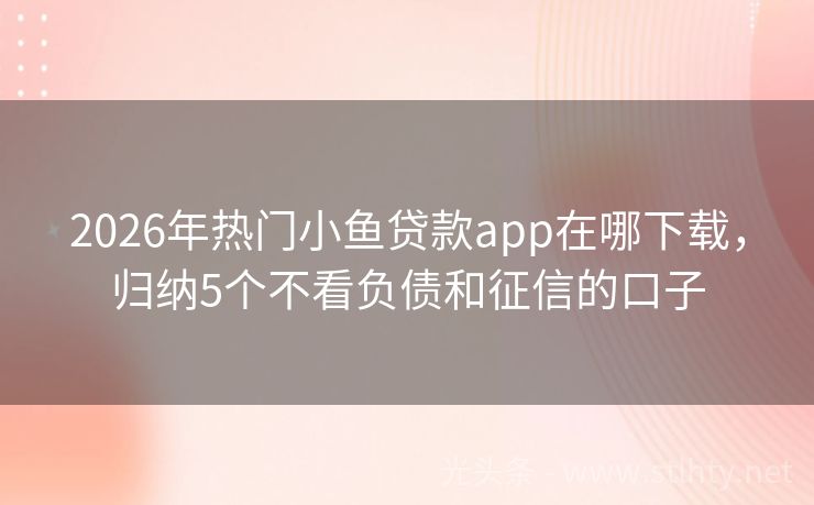 2026年热门小鱼贷款app在哪下载，归纳5个不看负债和征信的口子
