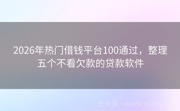 2026年热门借钱平台100通过，整理五个不看欠款的贷款软件