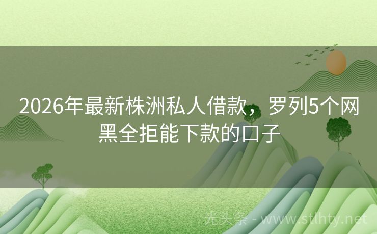 2026年最新株洲私人借款，罗列5个网黑全拒能下款的口子