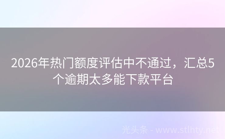 2026年热门额度评估中不通过，汇总5个逾期太多能下款平台