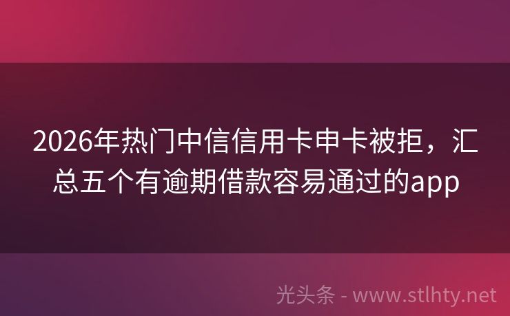 2026年热门中信信用卡申卡被拒，汇总五个有逾期借款容易通过的app