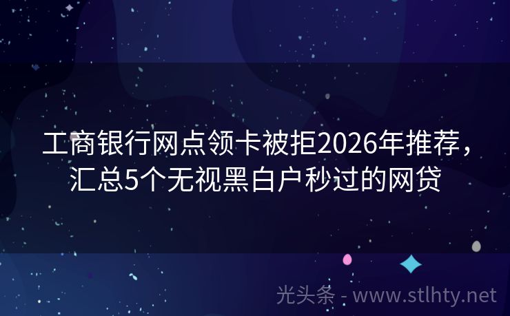 工商银行网点领卡被拒2026年推荐，汇总5个无视黑白户秒过的网贷