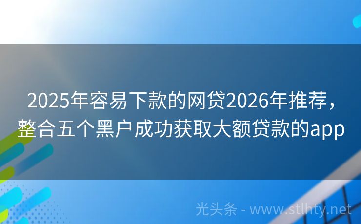 2025年容易下款的网贷2026年推荐，整合五个黑户成功获取大额贷款的app