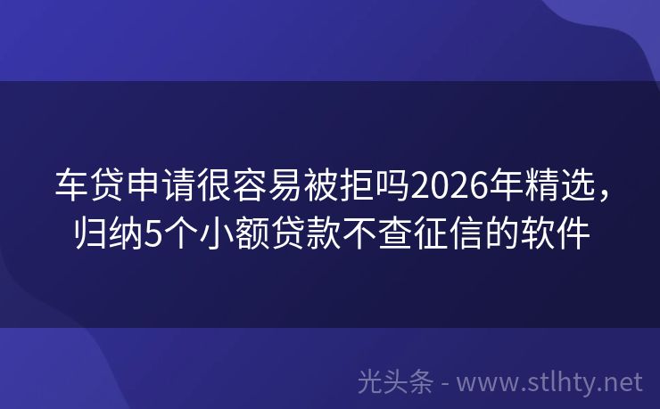 车贷申请很容易被拒吗2026年精选，归纳5个小额贷款不查征信的软件