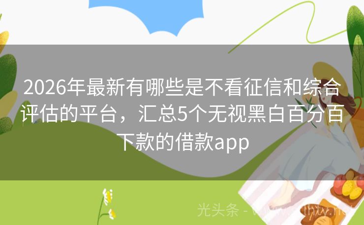 2026年最新有哪些是不看征信和综合评估的平台，汇总5个无视黑白百分百下款的借款app
