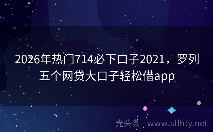 2026年热门714必下口子2021，罗列五个网贷大口子轻松借app