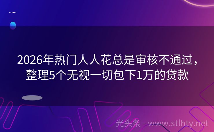2026年热门人人花总是审核不通过，整理5个无视一切包下1万的贷款