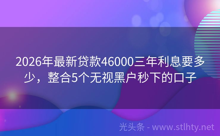 2026年最新贷款46000三年利息要多少，整合5个无视黑户秒下的口子
