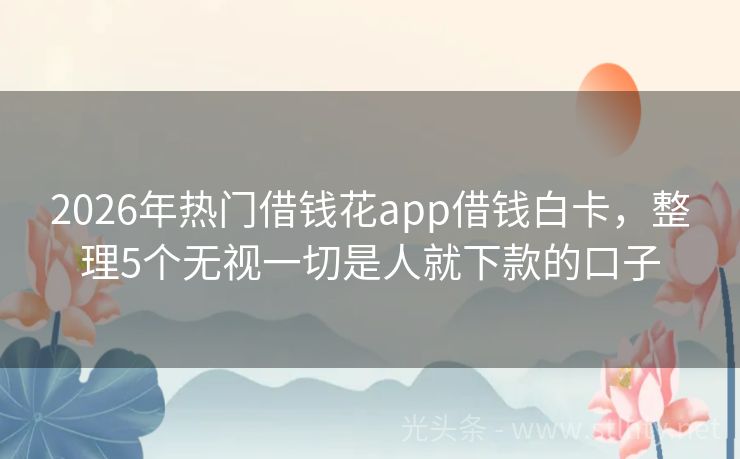 2026年热门借钱花app借钱白卡，整理5个无视一切是人就下款的口子