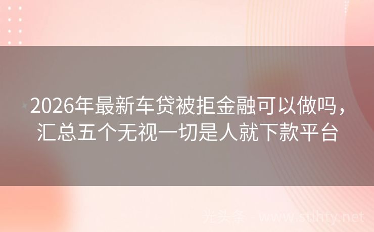 2026年最新车贷被拒金融可以做吗，汇总五个无视一切是人就下款平台