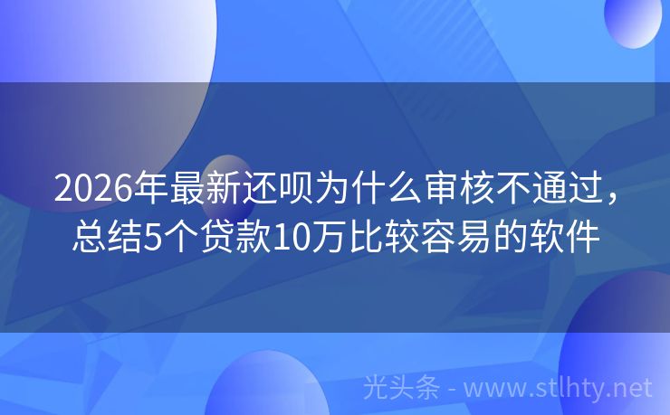 2026年最新还呗为什么审核不通过，总结5个贷款10万比较容易的软件