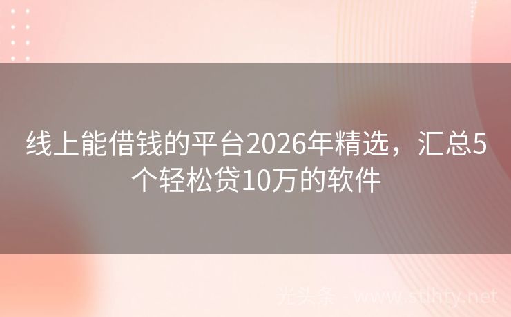 线上能借钱的平台2026年精选，汇总5个轻松贷10万的软件