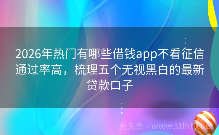 2026年热门有哪些借钱app不看征信通过率高，梳理五个无视黑白的最新贷款口子