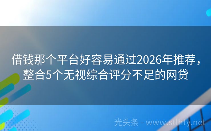 借钱那个平台好容易通过2026年推荐，整合5个无视综合评分不足的网贷