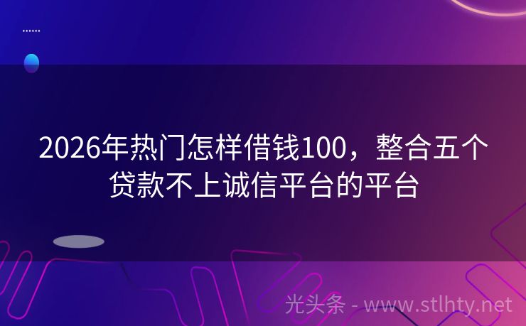 2026年热门怎样借钱100，整合五个贷款不上诚信平台的平台