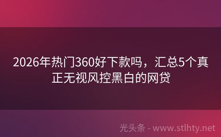 2026年热门360好下款吗，汇总5个真正无视风控黑白的网贷