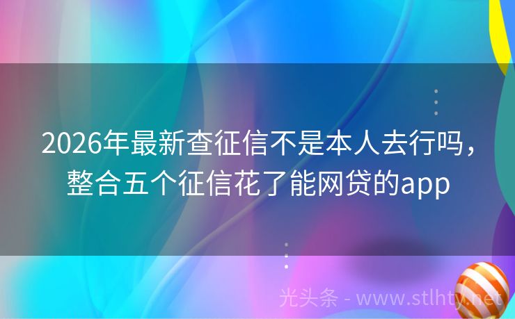 2026年最新查征信不是本人去行吗，整合五个征信花了能网贷的app