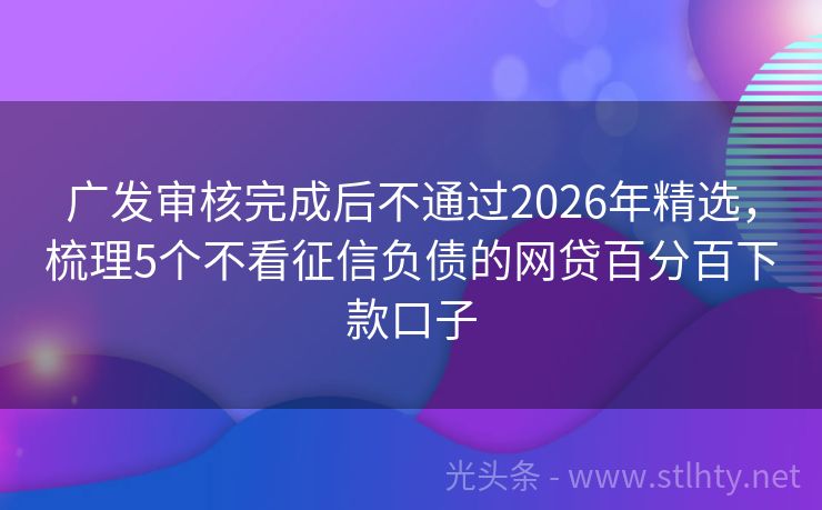 广发审核完成后不通过2026年精选，梳理5个不看征信负债的网贷百分百下款口子