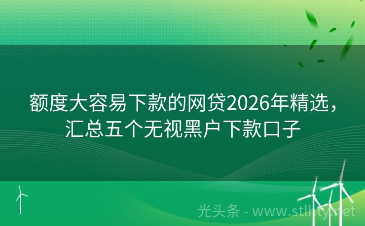 额度大容易下款的网贷2026年精选，汇总五个无视黑户下款口子