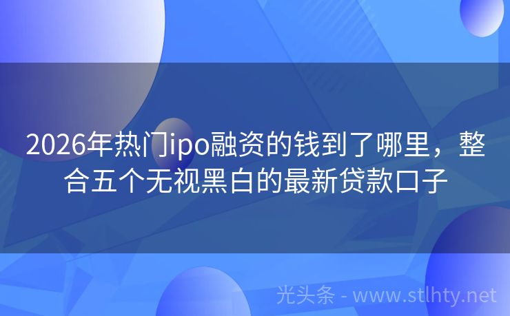 2026年热门ipo融资的钱到了哪里，整合五个无视黑白的最新贷款口子