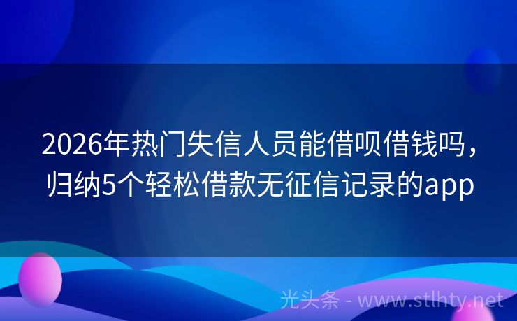 2026年热门失信人员能借呗借钱吗，归纳5个轻松借款无征信记录的app