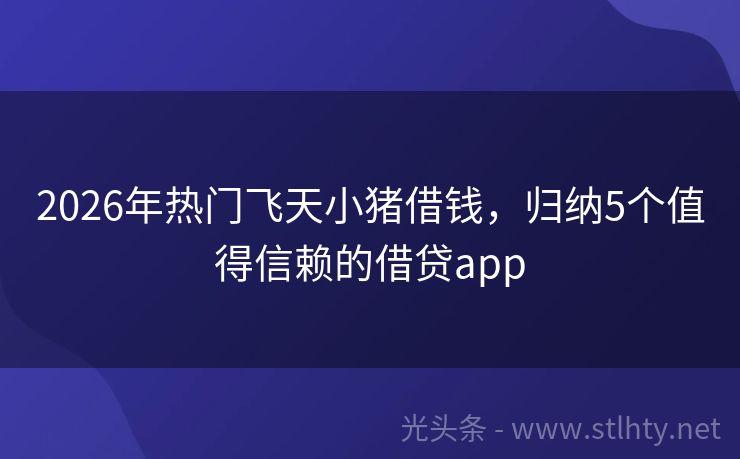 2026年热门飞天小猪借钱，归纳5个值得信赖的借贷app