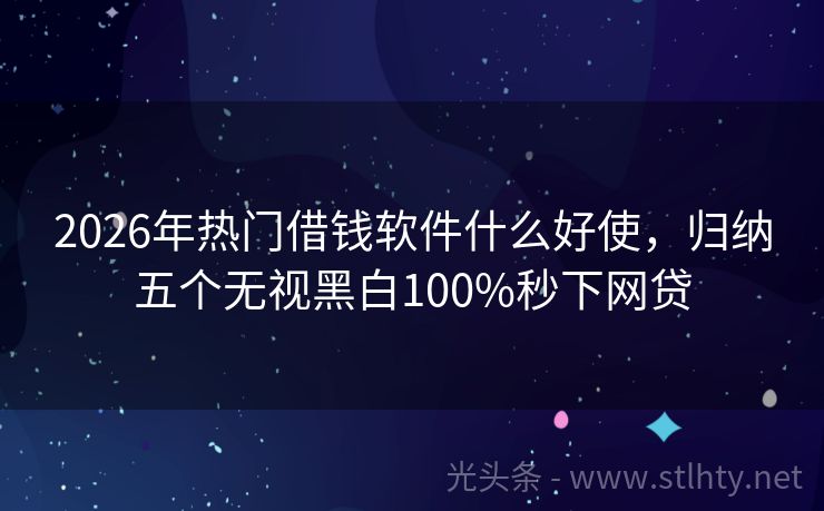 2026年热门借钱软件什么好使，归纳五个无视黑白100%秒下网贷
