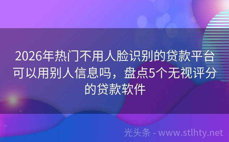 2026年热门不用人脸识别的贷款平台可以用别人信息吗，盘点5个无视评分的贷款软件