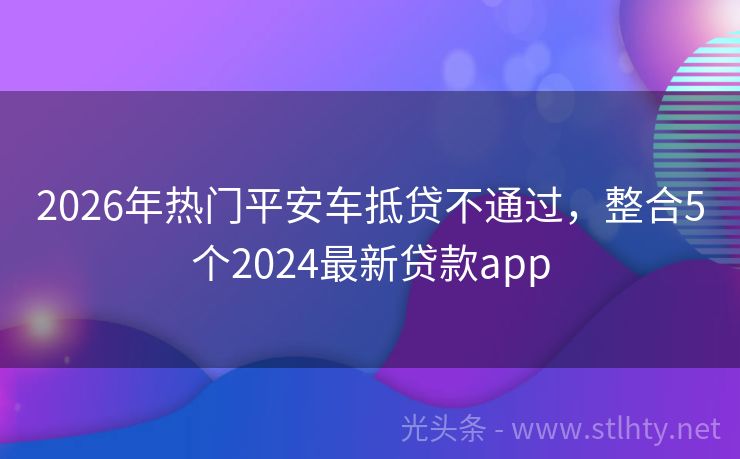 2026年热门平安车抵贷不通过，整合5个2024最新贷款app