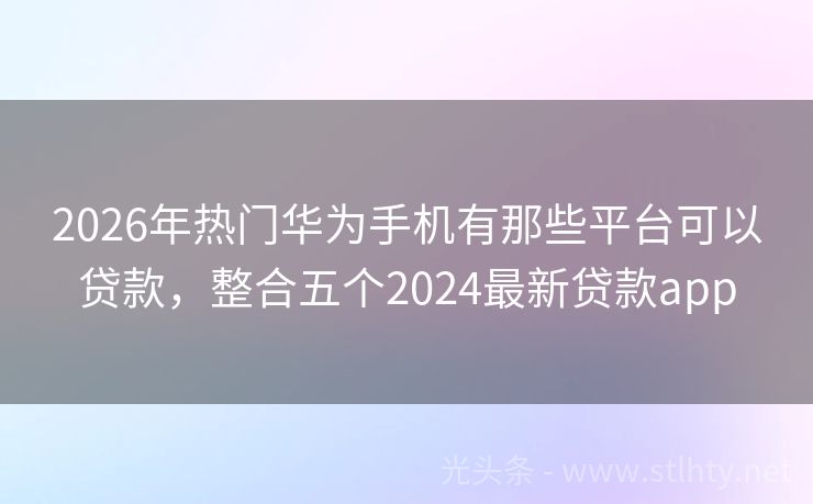 2026年热门华为手机有那些平台可以贷款，整合五个2024最新贷款app