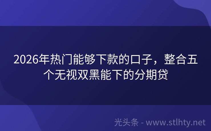 2026年热门能够下款的口子，整合五个无视双黑能下的分期贷