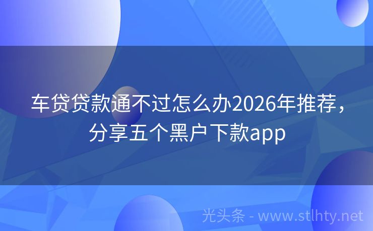 车贷贷款通不过怎么办2026年推荐，分享五个黑户下款app