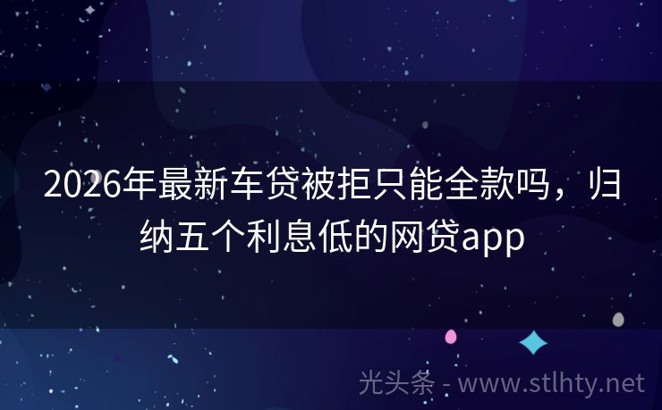 2026年最新车贷被拒只能全款吗，归纳五个利息低的网贷app