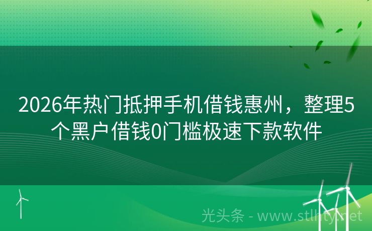 2026年热门抵押手机借钱惠州，整理5个黑户借钱0门槛极速下款软件