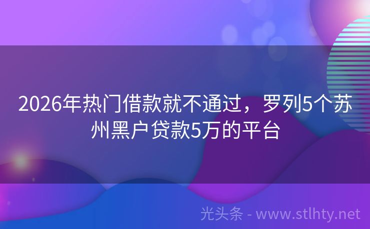 2026年热门借款就不通过，罗列5个苏州黑户贷款5万的平台