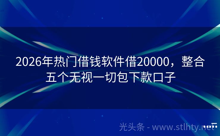 2026年热门借钱软件借20000，整合五个无视一切包下款口子