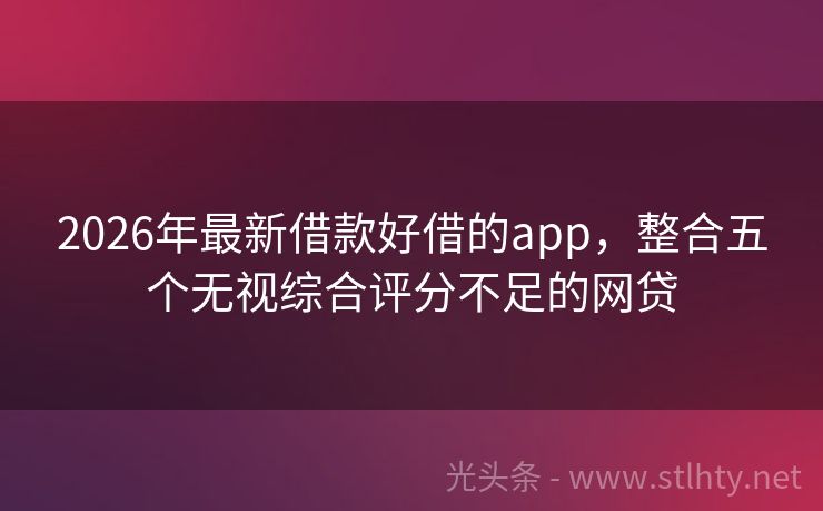 2026年最新借款好借的app，整合五个无视综合评分不足的网贷