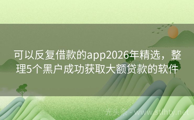 可以反复借款的app2026年精选，整理5个黑户成功获取大额贷款的软件